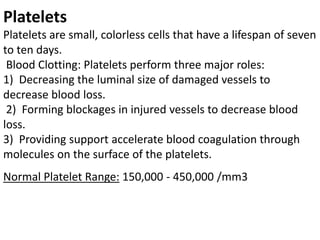 Platelets
Platelets are small, colorless cells that have a lifespan of seven
to ten days.
Blood Clotting: Platelets perform three major roles:
1) Decreasing the luminal size of damaged vessels to
decrease blood loss.
2) Forming blockages in injured vessels to decrease blood
loss.
3) Providing support accelerate blood coagulation through
molecules on the surface of the platelets.
Normal Platelet Range: 150,000 ‐ 450,000 /mm3
 