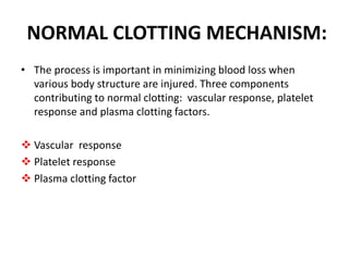 NORMAL CLOTTING MECHANISM:
• The process is important in minimizing blood loss when
various body structure are injured. Three components
contributing to normal clotting: vascular response, platelet
response and plasma clotting factors.
 Vascular response
 Platelet response
 Plasma clotting factor
 