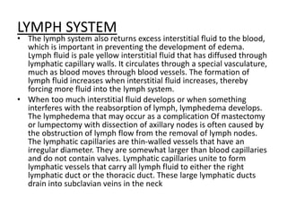 LYMPH SYSTEM
• The lymph system also returns excess interstitial fluid to the blood,
which is important in preventing the development of edema.
Lymph fluid is pale yellow interstitial fluid that has diffused through
lymphatic capillary walls. It circulates through a special vasculature,
much as blood moves through blood vessels. The formation of
lymph fluid increases when interstitial fluid increases, thereby
forcing more fluid into the lymph system.
• When too much interstitial fluid develops or when something
interferes with the reabsorption of lymph, lymphedema develops.
The lymphedema that may occur as a complication Of mastectomy
or lumpectomy with dissection of axillary nodes is often caused by
the obstruction of lymph flow from the removal of lymph nodes.
The lymphatic capillaries are thin-walled vessels that have an
irregular diameter. They are somewhat larger than blood capillaries
and do not contain valves. Lymphatic capillaries unite to form
lymphatic vessels that carry all lymph fluid to either the right
lymphatic duct or the thoracic duct. These large lymphatic ducts
drain into subclavian veins in the neck
 