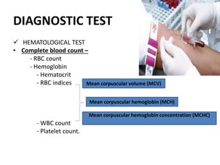 DIAGNOSTIC TEST
 HEMATOLOGICAL TEST
• Complete blood count –
- RBC count
- Hemoglobin
- Hematocrit
- RBC indices
- WBC count
- Platelet count.
Mean corpuscular volume (MCV)
Mean corpuscular hemoglobin (MCH)
Mean corpuscular hemoglobin concentration (MCHC)
 