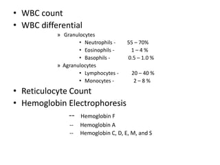 • WBC count
• WBC differential
» Granulocytes
• Neutrophils - 55 – 70%
• Eosinophils - 1 – 4 %
• Basophils - 0.5 – 1.0 %
» Agranulocytes
• Lymphocytes - 20 – 40 %
• Monocytes - 2 – 8 %
• Reticulocyte Count
• Hemoglobin Electrophoresis
-- Hemoglobin F
-- Hemoglobin A
-- Hemoglobin C, D, E, M, and S
 