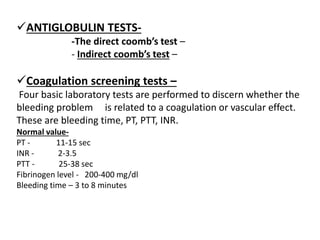ANTIGLOBULIN TESTS-
-The direct coomb’s test –
- Indirect coomb’s test –
Coagulation screening tests –
Four basic laboratory tests are performed to discern whether the
bleeding problem is related to a coagulation or vascular effect.
These are bleeding time, PT, PTT, INR.
Normal value-
PT - 11-15 sec
INR - 2-3.5
PTT - 25-38 sec
Fibrinogen level - 200-400 mg/dl
Bleeding time – 3 to 8 minutes
 