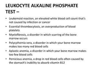 LEUKOCYTE ALKALINE PHOSPHATE
TEST –
• Leukemoid reaction, an elevated white blood cell count that’s
not caused by infection or cancer
• Essential thrombocytosis, an overproduction of blood
platelets
• Myelofibrosis, a disorder in which scarring of the bone
marrow occurs
• Polycythemia vera, a disorder in which your bone marrow
makes too many red blood cells
• Aplastic anemia, a disorder in which your bone marrow makes
too few blood cells
• Pernicious anemia, a drop in red blood cells often caused by
the stomach’s inability to absorb vitamin B12
 