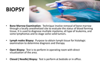 BIOPSY
• Bone Marrow Examination: Technique involve removal of bone marrow
through a locally anesthetized site to evaluate the status of blood forming
tissue. It is used to diagnose multiple myeloma, all type of leukemia, and
some lymphomas and to stage some solid tumors.
• Lymph nodes Biopsy: Purpose to obtain lymph tissue for histologic
examination to determine diagnosis and therapy.
• Open Biopsy: Test is to perform in operating room with direct
visualization of the area.
• Closed ( Needle) Biopsy: Test is perform at bedside or in office.
 