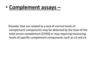 • Complement assays –
Disorder that are related to a lack of normal levels of
complement components may be detected by the level of the
total serum complement (CH50) or may requiring measuring
levels of specific complement components such as c3 and c4.
 