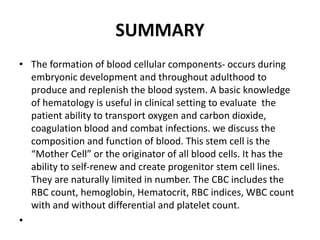 SUMMARY
• The formation of blood cellular components- occurs during
embryonic development and throughout adulthood to
produce and replenish the blood system. A basic knowledge
of hematology is useful in clinical setting to evaluate the
patient ability to transport oxygen and carbon dioxide,
coagulation blood and combat infections. we discuss the
composition and function of blood. This stem cell is the
“Mother Cell” or the originator of all blood cells. It has the
ability to self‐renew and create progenitor stem cell lines.
They are naturally limited in number. The CBC includes the
RBC count, hemoglobin, Hematocrit, RBC indices, WBC count
with and without differential and platelet count.
•
 