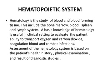 HEMATOPOIETIC SYSTEM
• Hematology is the study of blood and blood forming
tissue. This include the bone marrow, blood , spleen
and lymph system. A basic knowledge of hematology
is useful in clinical setting to evaluate the patient
ability to transport oxygen and carbon dioxide,
coagulation blood and combat infections.
Assessment of the hematology system is based on
the patient's health history , physical examination ,
and result of diagnostic studies .
 