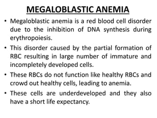 MEGALOBLASTIC ANEMIA
• Megaloblastic anemia is a red blood cell disorder
due to the inhibition of DNA synthesis during
erythropoiesis.
• This disorder caused by the partial formation of
RBC resulting in large number of immature and
incompletely developed cells.
• These RBCs do not function like healthy RBCs and
crowd out healthy cells, leading to anemia.
• These cells are underdeveloped and they also
have a short life expectancy.
 
