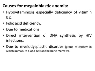 Causes for megaloblastic anemia:
• Hypovitaminosis especially deficiency of vitamin
B12.
• Folic acid deficiency.
• Due to medications.
• Direct intervention of DNA synthesis by HIV
infections.
• Due to myelodysplastic disorder (group of cancers in
which immature blood cells in the bone marrow).
 