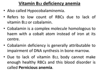Vitamin B12 deficiency anemia
• Also called Hypocobalaminemia.
• Refers to low count of RBCs due to lack of
vitamin B12 or cobalamin.
• Cobalamin is a complex molecule homologous to
haem with a cobalt atom instead of iron at its
centre.
• Cobalamin deficiency is generally attributable to
impairment of DNA synthesis in bone marrow.
• Due to lack of vitamin B12, body cannot make
enough healthy RBCs and this blood disorder is
called Pernicious anemia.
 