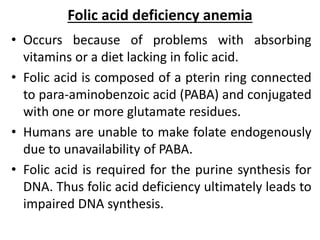 Folic acid deficiency anemia
• Occurs because of problems with absorbing
vitamins or a diet lacking in folic acid.
• Folic acid is composed of a pterin ring connected
to para-aminobenzoic acid (PABA) and conjugated
with one or more glutamate residues.
• Humans are unable to make folate endogenously
due to unavailability of PABA.
• Folic acid is required for the purine synthesis for
DNA. Thus folic acid deficiency ultimately leads to
impaired DNA synthesis.
 