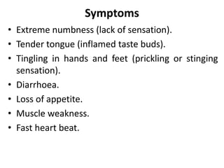 Symptoms
• Extreme numbness (lack of sensation).
• Tender tongue (inflamed taste buds).
• Tingling in hands and feet (prickling or stinging
sensation).
• Diarrhoea.
• Loss of appetite.
• Muscle weakness.
• Fast heart beat.
 