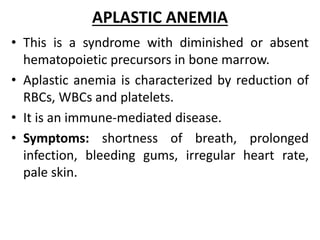APLASTIC ANEMIA
• This is a syndrome with diminished or absent
hematopoietic precursors in bone marrow.
• Aplastic anemia is characterized by reduction of
RBCs, WBCs and platelets.
• It is an immune-mediated disease.
• Symptoms: shortness of breath, prolonged
infection, bleeding gums, irregular heart rate,
pale skin.
 