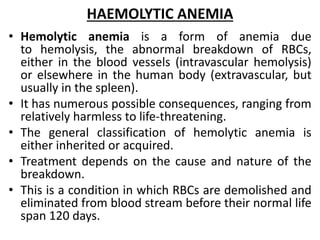HAEMOLYTIC ANEMIA
• Hemolytic anemia is a form of anemia due
to hemolysis, the abnormal breakdown of RBCs,
either in the blood vessels (intravascular hemolysis)
or elsewhere in the human body (extravascular, but
usually in the spleen).
• It has numerous possible consequences, ranging from
relatively harmless to life-threatening.
• The general classification of hemolytic anemia is
either inherited or acquired.
• Treatment depends on the cause and nature of the
breakdown.
• This is a condition in which RBCs are demolished and
eliminated from blood stream before their normal life
span 120 days.
 