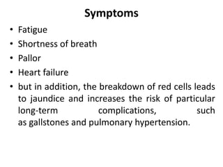 Symptoms
• Fatigue
• Shortness of breath
• Pallor
• Heart failure
• but in addition, the breakdown of red cells leads
to jaundice and increases the risk of particular
long-term complications, such
as gallstones and pulmonary hypertension.
 