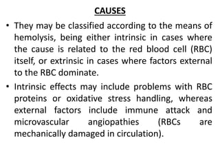 CAUSES
• They may be classified according to the means of
hemolysis, being either intrinsic in cases where
the cause is related to the red blood cell (RBC)
itself, or extrinsic in cases where factors external
to the RBC dominate.
• Intrinsic effects may include problems with RBC
proteins or oxidative stress handling, whereas
external factors include immune attack and
microvascular angiopathies (RBCs are
mechanically damaged in circulation).
 