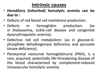 Intrinsic causes
• Hereditary (inherited) hemolytic anemia can be
due to :
• Defects of red blood cell membrane production.
• Defects in hemoglobin production: (as
in thalassemia, sickle-cell disease and congenital
dyserythropoietic anemia).
• Defective red cell metabolism: (as in glucose-6-
phosphate dehydrogenase deficiency and pyruvate
kinase deficiency).
• Paroxysmal nocturnal hemoglobinuria (PNH), is a
rare, acquired, potentially life-threatening disease of
the blood characterized by complement-induced
intravascular hemolytic anemia.
 