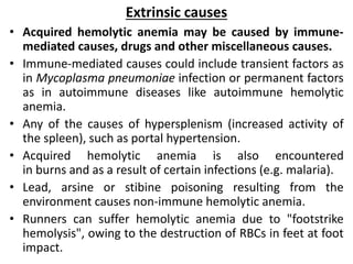 Extrinsic causes
• Acquired hemolytic anemia may be caused by immune-
mediated causes, drugs and other miscellaneous causes.
• Immune-mediated causes could include transient factors as
in Mycoplasma pneumoniae infection or permanent factors
as in autoimmune diseases like autoimmune hemolytic
anemia.
• Any of the causes of hypersplenism (increased activity of
the spleen), such as portal hypertension.
• Acquired hemolytic anemia is also encountered
in burns and as a result of certain infections (e.g. malaria).
• Lead, arsine or stibine poisoning resulting from the
environment causes non-immune hemolytic anemia.
• Runners can suffer hemolytic anemia due to "footstrike
hemolysis", owing to the destruction of RBCs in feet at foot
impact.
 