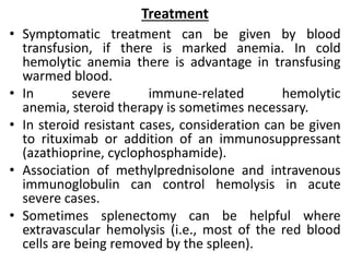 Treatment
• Symptomatic treatment can be given by blood
transfusion, if there is marked anemia. In cold
hemolytic anemia there is advantage in transfusing
warmed blood.
• In severe immune-related hemolytic
anemia, steroid therapy is sometimes necessary.
• In steroid resistant cases, consideration can be given
to rituximab or addition of an immunosuppressant
(azathioprine, cyclophosphamide).
• Association of methylprednisolone and intravenous
immunoglobulin can control hemolysis in acute
severe cases.
• Sometimes splenectomy can be helpful where
extravascular hemolysis (i.e., most of the red blood
cells are being removed by the spleen).
 