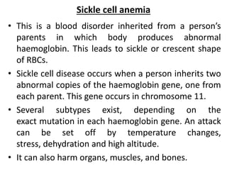 Sickle cell anemia
• This is a blood disorder inherited from a person’s
parents in which body produces abnormal
haemoglobin. This leads to sickle or crescent shape
of RBCs.
• Sickle cell disease occurs when a person inherits two
abnormal copies of the haemoglobin gene, one from
each parent. This gene occurs in chromosome 11.
• Several subtypes exist, depending on the
exact mutation in each haemoglobin gene. An attack
can be set off by temperature changes,
stress, dehydration and high altitude.
• It can also harm organs, muscles, and bones.
 