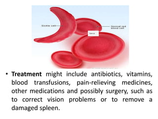 • Treatment might include antibiotics, vitamins,
blood transfusions, pain-relieving medicines,
other medications and possibly surgery, such as
to correct vision problems or to remove a
damaged spleen.
 