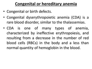 Congenital or hereditary anemia
• Congenital or birth defects.
• Congenital dyserythropoietic anemia (CDA) is a
rare blood disorder, similar to the thalassemias.
• CDA is one of many types of anemia,
characterized by ineffective erythropoiesis, and
resulting from a decrease in the number of red
blood cells (RBCs) in the body and a less than
normal quantity of hemoglobin in the blood.
 
