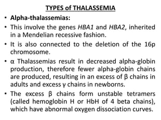 TYPES of THALASSEMIA
• Alpha-thalassemias:
• This involve the genes HBA1 and HBA2, inherited
in a Mendelian recessive fashion.
• It is also connected to the deletion of the 16p
chromosome.
• α Thalassemias result in decreased alpha-globin
production, therefore fewer alpha-globin chains
are produced, resulting in an excess of β chains in
adults and excess γ chains in newborns.
• The excess β chains form unstable tetramers
(called hemoglobin H or HbH of 4 beta chains),
which have abnormal oxygen dissociation curves.
 