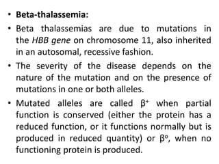 • Beta-thalassemia:
• Beta thalassemias are due to mutations in
the HBB gene on chromosome 11, also inherited
in an autosomal, recessive fashion.
• The severity of the disease depends on the
nature of the mutation and on the presence of
mutations in one or both alleles.
• Mutated alleles are called β+ when partial
function is conserved (either the protein has a
reduced function, or it functions normally but is
produced in reduced quantity) or βo, when no
functioning protein is produced.
 