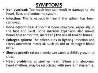 SYMPTOMS
• Iron overload: Too much iron can result in damage to the
heart, liver, and endocrine system.
• Infection: This is especially true if the spleen has been
removed.
• Bone deformities: Abnormal bone structure, especially in
the face and skull. Bone marrow expansion also makes
bones thin and brittle, increasing the risk of broken bones.
• Enlarged spleen: The spleen aids in fighting infection and
filters unwanted material, such as old or damaged blood
cells.
• Slowed growth rates: anemia can cause a child's growth to
slow.
• Heart problems: congestive heart failure and abnormal
heart rhythms, may be associated with severe thalassemia.
 