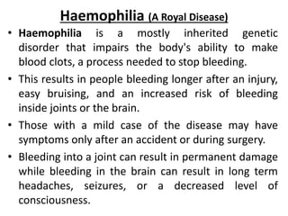 Haemophilia (A Royal Disease)
• Haemophilia is a mostly inherited genetic
disorder that impairs the body's ability to make
blood clots, a process needed to stop bleeding.
• This results in people bleeding longer after an injury,
easy bruising, and an increased risk of bleeding
inside joints or the brain.
• Those with a mild case of the disease may have
symptoms only after an accident or during surgery.
• Bleeding into a joint can result in permanent damage
while bleeding in the brain can result in long term
headaches, seizures, or a decreased level of
consciousness.
 