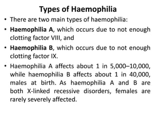 Types of Haemophilia
• There are two main types of haemophilia:
• Haemophilia A, which occurs due to not enough
clotting factor VIII, and
• Haemophilia B, which occurs due to not enough
clotting factor IX.
• Haemophilia A affects about 1 in 5,000–10,000,
while haemophilia B affects about 1 in 40,000,
males at birth. As haemophilia A and B are
both X-linked recessive disorders, females are
rarely severely affected.
 