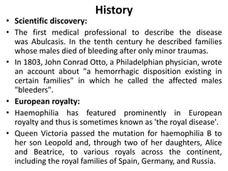 History
• Scientific discovery:
• The first medical professional to describe the disease
was Abulcasis. In the tenth century he described families
whose males died of bleeding after only minor traumas.
• In 1803, John Conrad Otto, a Philadelphian physician, wrote
an account about "a hemorrhagic disposition existing in
certain families" in which he called the affected males
"bleeders".
• European royalty:
• Haemophilia has featured prominently in European
royalty and thus is sometimes known as 'the royal disease'.
• Queen Victoria passed the mutation for haemophilia B to
her son Leopold and, through two of her daughters, Alice
and Beatrice, to various royals across the continent,
including the royal families of Spain, Germany, and Russia.
 