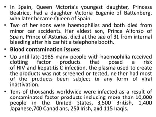 • In Spain, Queen Victoria's youngest daughter, Princess
Beatrice, had a daughter Victoria Eugenie of Battenberg,
who later became Queen of Spain.
• Two of her sons were haemophilias and both died from
minor car accidents. Her eldest son, Prince Alfonso of
Spain, Prince of Asturias, died at the age of 31 from internal
bleeding after his car hit a telephone booth.
• Blood contamination issues:
• Up until late-1985 many people with haemophilia received
clotting factor products that posed a risk
of HIV and hepatitis C infection, the plasma used to create
the products was not screened or tested, neither had most
of the products been subject to any form of viral
inactivation.
• Tens of thousands worldwide were infected as a result of
contaminated factor products including more than 10,000
people in the United States, 3,500 British, 1,400
Japanese,700 Canadians, 250 Irish, and 115 Iraqis.
 