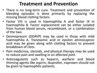 Treatment and Prevention
• There is no long-term cure. Treatment and prevention of
bleeding episodes is done primarily by replacing the
missing blood clotting factors.
• Factor VIII is used in haemophilia A and factor IX in
haemophilia B. Factor replacement can be either isolated
from human blood serum, recombinant, or a combination
of the two.
• Desmopressin (DDAVP) may be used in those with mild
haemophilia A. Tranexamic acid or epsilon aminocaproic
acid may be given along with clotting factors to prevent
breakdown of clots.
• Pain medicines, steroids, and physical therapy may be used
to reduce pain and swelling in an affected joint.
• Anticoagulants such as heparin, warfarin and blood
thinning agents like aspirin, ibuprofen, naproxen should not
be given to haemophilic patients.
 
