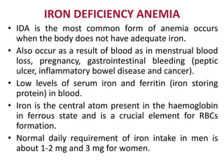 IRON DEFICIENCY ANEMIA
• IDA is the most common form of anemia occurs
when the body does not have adequate iron.
• Also occur as a result of blood as in menstrual blood
loss, pregnancy, gastrointestinal bleeding (peptic
ulcer, inflammatory bowel disease and cancer).
• Low levels of serum iron and ferritin (iron storing
protein) in blood.
• Iron is the central atom present in the haemoglobin
in ferrous state and is a crucial element for RBCs
formation.
• Normal daily requirement of iron intake in men is
about 1-2 mg and 3 mg for women.
 