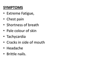 SYMPTOMS
• Extreme Fatigue,
• Chest pain
• Shortness of breath
• Pale colour of skin
• Tachycardia
• Cracks in side of mouth
• Headache
• Brittle nails.
 