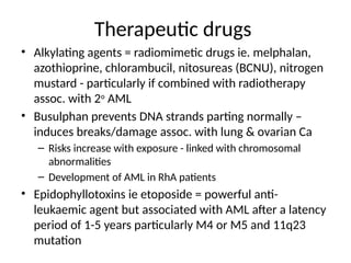 Therapeutic drugs
• Alkylating agents = radiomimetic drugs ie. melphalan,
azothioprine, chlorambucil, nitosureas (BCNU), nitrogen
mustard - particularly if combined with radiotherapy
assoc. with 2o
AML
• Busulphan prevents DNA strands parting normally –
induces breaks/damage assoc. with lung & ovarian Ca
– Risks increase with exposure - linked with chromosomal
abnormalities
– Development of AML in RhA patients
• Epidophyllotoxins ie etoposide = powerful anti-
leukaemic agent but associated with AML after a latency
period of 1-5 years particularly M4 or M5 and 11q23
mutation
 