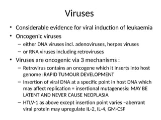 Viruses
• Considerable evidence for viral induction of leukaemia
• Oncogenic viruses
– either DNA viruses incl. adenoviruses, herpes viruses
– or RNA viruses including retroviruses
• Viruses are oncogenic via 3 mechanisms :
– Retrovirus contains an oncogene which it inserts into host
genome :RAPID TUMOUR DEVELOPMENT
– Insertion of viral DNA at a specific point in host DNA which
may affect replication = insertional mutagenesis: MAY BE
LATENT AND NEVER CAUSE NEOPLASIA
– HTLV-1 as above except insertion point varies –aberrant
viral protein may upregulate IL-2, IL-4, GM-CSF
 