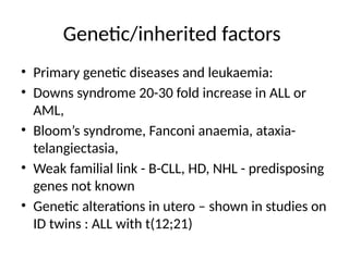 Genetic/inherited factors
• Primary genetic diseases and leukaemia:
• Downs syndrome 20-30 fold increase in ALL or
AML,
• Bloom’s syndrome, Fanconi anaemia, ataxia-
telangiectasia,
• Weak familial link - B-CLL, HD, NHL - predisposing
genes not known
• Genetic alterations in utero – shown in studies on
ID twins : ALL with t(12;21)
 