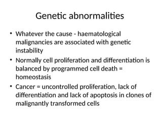 Genetic abnormalities
• Whatever the cause - haematological
malignancies are associated with genetic
instability
• Normally cell proliferation and differentiation is
balanced by programmed cell death =
homeostasis
• Cancer = uncontrolled proliferation, lack of
differentiation and lack of apoptosis in clones of
malignantly transformed cells
 