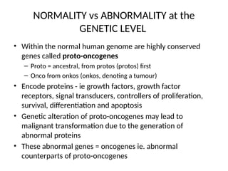 NORMALITY vs ABNORMALITY at the
GENETIC LEVEL
• Within the normal human genome are highly conserved
genes called proto-oncogenes
– Proto = ancestral, from protos (protos) first
– Onco from onkos (onkos, denoting a tumour)
• Encode proteins - ie growth factors, growth factor
receptors, signal transducers, controllers of proliferation,
survival, differentiation and apoptosis
• Genetic alteration of proto-oncogenes may lead to
malignant transformation due to the generation of
abnormal proteins
• These abnormal genes = oncogenes ie. abnormal
counterparts of proto-oncogenes
 