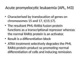 Acute promyelocytic leukaemia (APL, M3)
• Characterised by translocation of genes on
chromosomes 15 and 17, t(15;17).
• The resultant PML-RARα fusion protein
functions as a transcriptional repressor whereas
the normal RARα protein is an activator.
• Result is a differentiation block
• ATRA treatment selectively degrades the PML
RARα protein product so promoting normal
differentiation of cells and inducing remission.
 