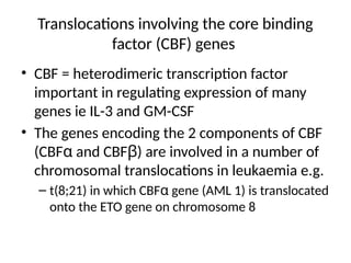 Translocations involving the core binding
factor (CBF) genes
• CBF = heterodimeric transcription factor
important in regulating expression of many
genes ie IL-3 and GM-CSF
• The genes encoding the 2 components of CBF
(CBFα and CBFβ) are involved in a number of
chromosomal translocations in leukaemia e.g.
– t(8;21) in which CBFα gene (AML 1) is translocated
onto the ETO gene on chromosome 8
 