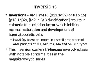 Inversions
• Inversions – AML inv(16)(p13.1q32) or t(16:16)
(p13.1q32), [M2 in FAB classification] results in
chimeric transcription factor which inhibits
normal maturation and development of
haematopoietic cells
– inv(3) (q21q26) are noted in a small proportion of
AML patients of M1, M2, M4, M6 and M7 sub-types.
• This inversion confers tri-lineage myelodysplasia
with notable abnormalities in the
megakaryocytic series
 