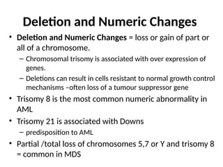 Deletion and Numeric Changes
• Deletion and Numeric Changes = loss or gain of part or
all of a chromosome.
– Chromosomal trisomy is associated with over expression of
genes.
– Deletions can result in cells resistant to normal growth control
mechanisms –often loss of a tumour suppressor gene
• Trisomy 8 is the most common numeric abnormality in
AML
• Trisomy 21 is associated with Downs
– predisposition to AML
• Partial /total loss of chromosomes 5,7 or Y and trisomy 8
= common in MDS
 