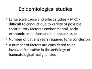 Epidemiological studies
• Large scale cause and effect studies – MRC -
difficult to conduct due to variety of possible
contributory factors : environmental, socio-
economic conditions and healthcare issues
• Number of patient years required for a conclusion
• A number of factors are considered to be
involved /causative in the aetiology of
haematological malignancies
 