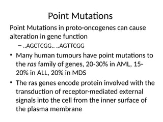 Point Mutations
Point Mutations in proto-oncogenes can cause
alteration in gene function
– ..AGCTCGG.. ..AGTTCGG
• Many human tumours have point mutations to
the ras family of genes, 20-30% in AML, 15-
20% in ALL, 20% in MDS
• The ras genes encode protein involved with the
transduction of receptor-mediated external
signals into the cell from the inner surface of
the plasma membrane
 