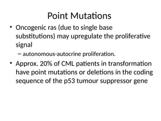 Point Mutations
• Oncogenic ras (due to single base
substitutions) may upregulate the proliferative
signal
– autonomous-autocrine proliferation.
• Approx. 20% of CML patients in transformation
have point mutations or deletions in the coding
sequence of the p53 tumour suppressor gene
 