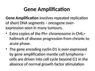 Gene Amplification
Gene Amplification involves repeated replication
of short DNA segments – oncogene over-
expression seen in many tumours.
• Extra copies of the Ph+ chromosome in CML=
hallmark of disease progression from chronic to
acute phase.
• The gene encoding cyclin D1 is over-expressed
by gene amplification mantle cell lymphoma -
cells are driven into cell cycle beyond G1 in the
absence of normal growth factor stimulation
 