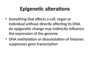 Epigenetic alterations
• Something that affects a cell, organ or
individual without directly affecting its DNA.
An epigenetic change may indirectly influence
the expression of the genome
• DNA methylation or deacetylation of histones
suppresses gene transcription
 